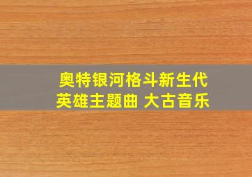 奥特银河格斗新生代英雄主题曲 大古音乐